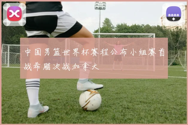 中国男篮世界杯赛程公布小组赛首战希腊次战加拿大