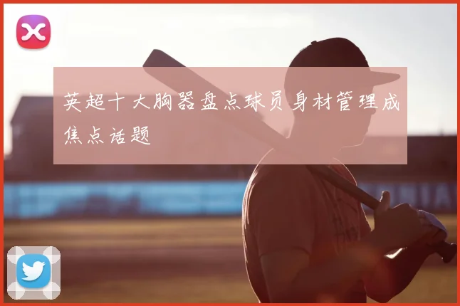 英超十大胸器盘点球员身材管理成焦点话题