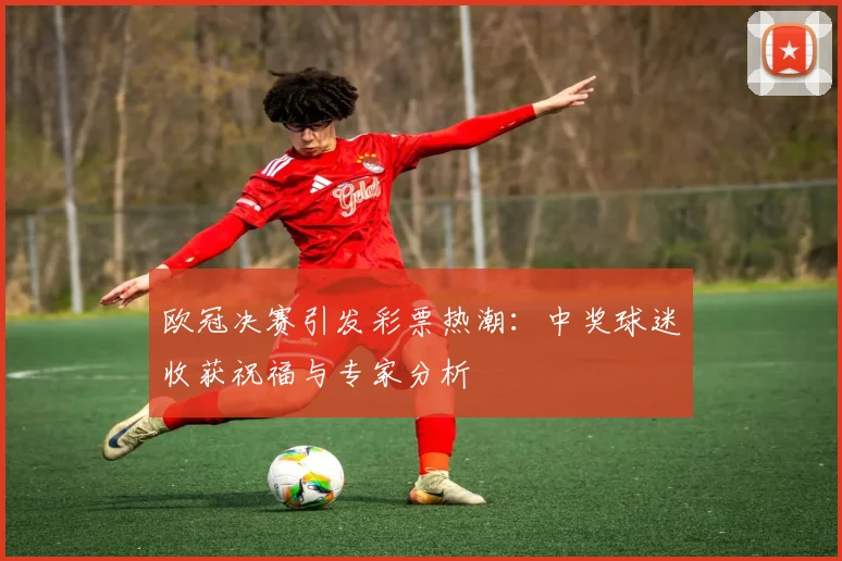欧冠决赛引发彩票热潮：中奖球迷收获祝福与专家分析