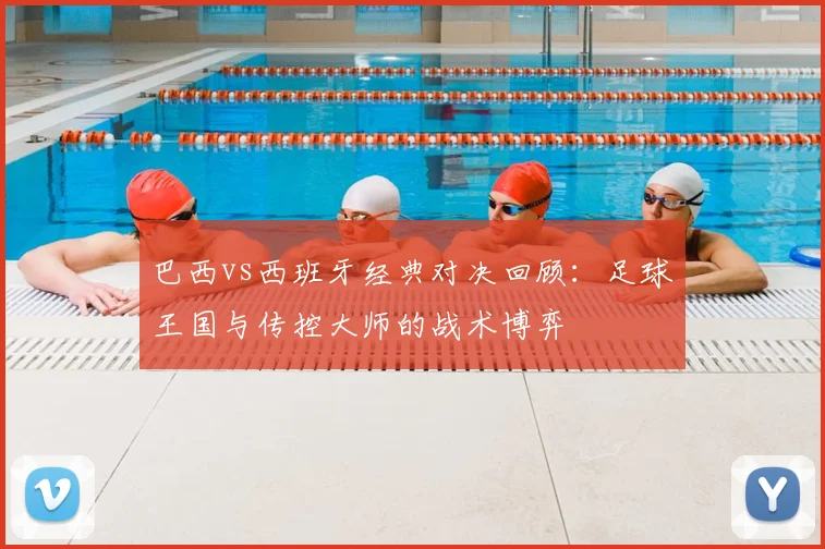 巴西vs西班牙经典对决回顾：足球王国与传控大师的战术博弈