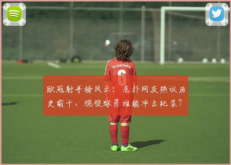 欧冠射手榜风云：虎扑网友热议历史前十，现役球员谁能冲击纪录？